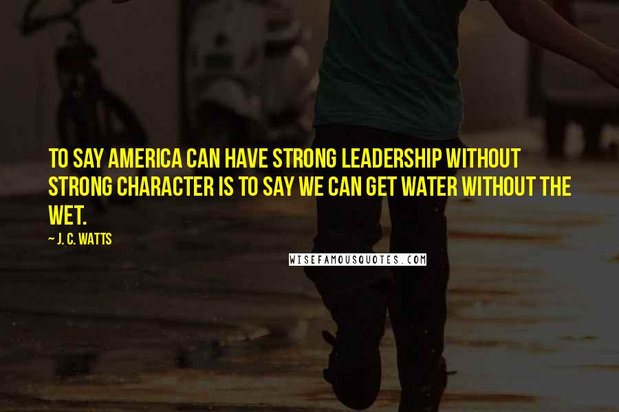 J. C. Watts Quotes: To say America can have strong leadership without strong character is to say we can get water without the wet.