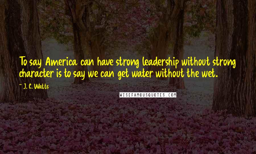 J. C. Watts Quotes: To say America can have strong leadership without strong character is to say we can get water without the wet.