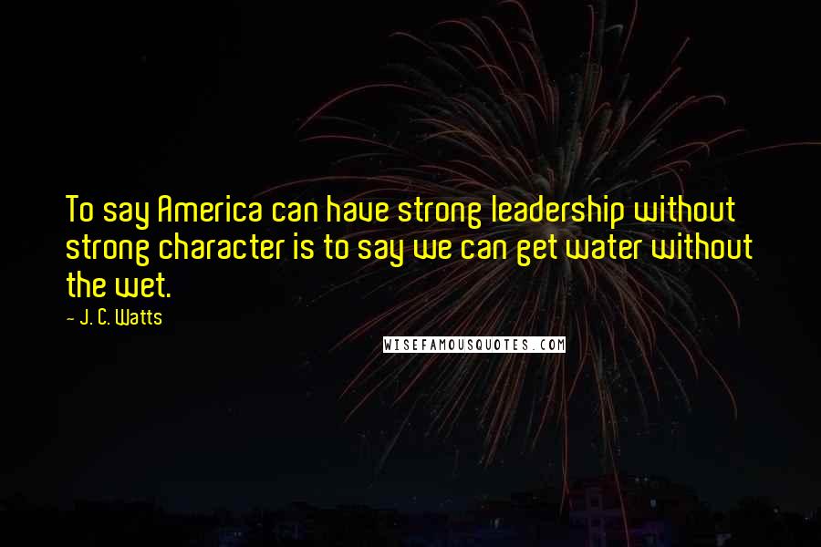 J. C. Watts Quotes: To say America can have strong leadership without strong character is to say we can get water without the wet.