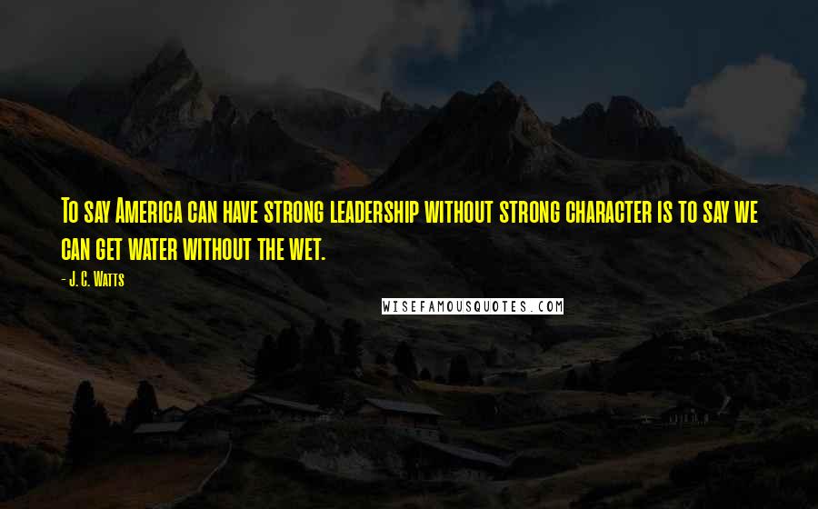 J. C. Watts Quotes: To say America can have strong leadership without strong character is to say we can get water without the wet.