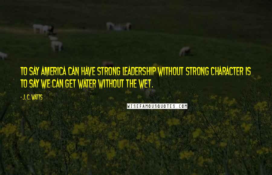 J. C. Watts Quotes: To say America can have strong leadership without strong character is to say we can get water without the wet.