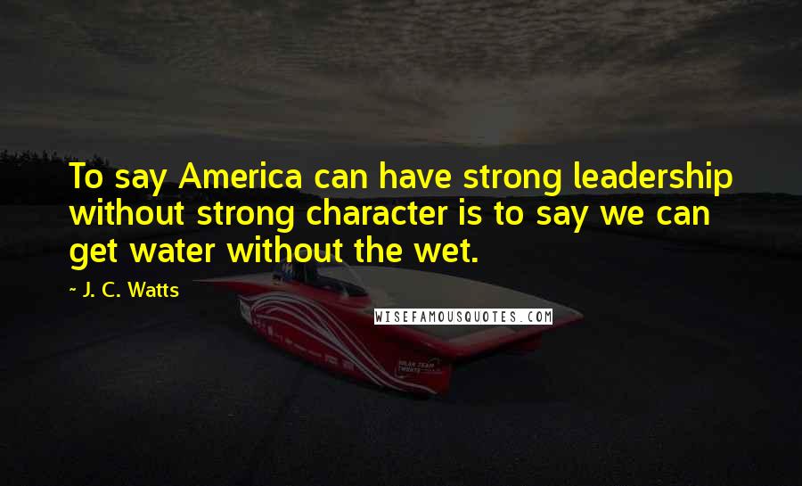 J. C. Watts Quotes: To say America can have strong leadership without strong character is to say we can get water without the wet.