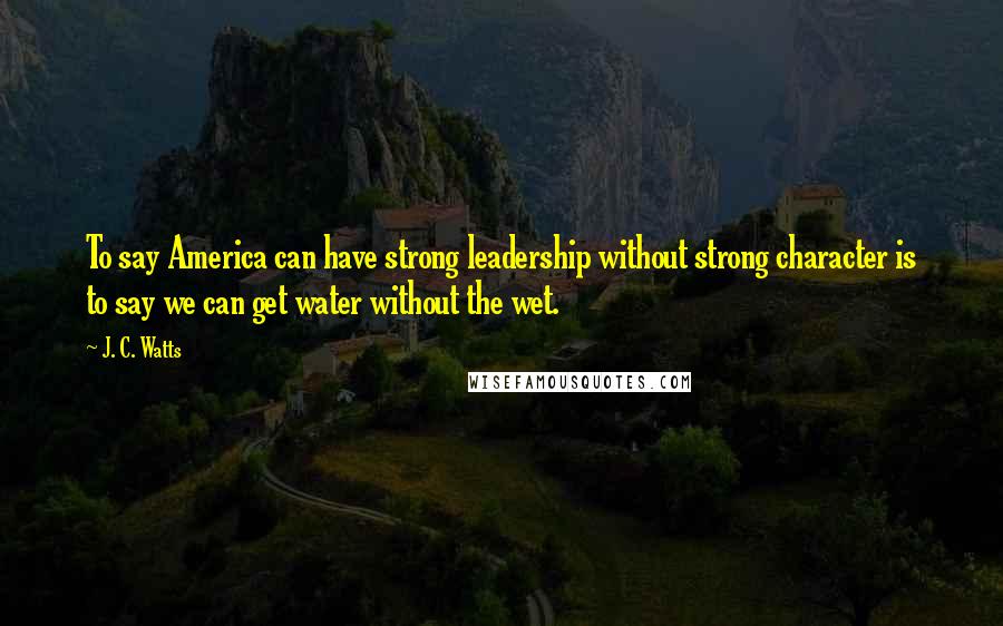 J. C. Watts Quotes: To say America can have strong leadership without strong character is to say we can get water without the wet.