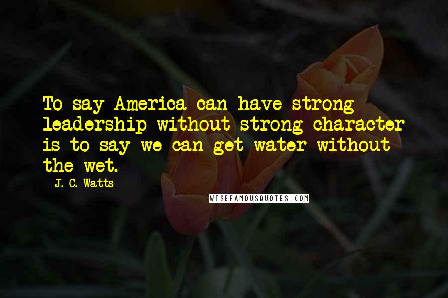 J. C. Watts Quotes: To say America can have strong leadership without strong character is to say we can get water without the wet.