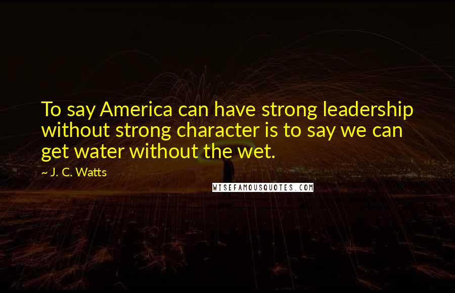 J. C. Watts Quotes: To say America can have strong leadership without strong character is to say we can get water without the wet.