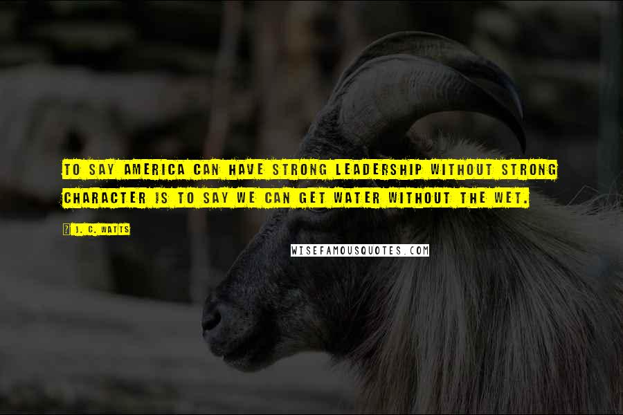 J. C. Watts Quotes: To say America can have strong leadership without strong character is to say we can get water without the wet.