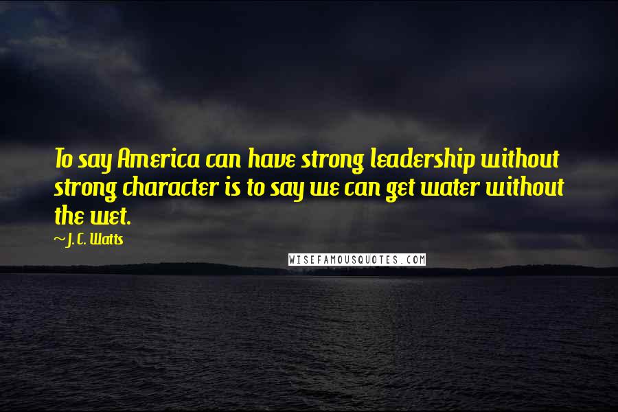 J. C. Watts Quotes: To say America can have strong leadership without strong character is to say we can get water without the wet.