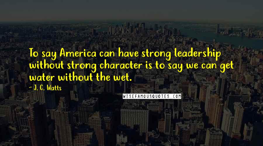 J. C. Watts Quotes: To say America can have strong leadership without strong character is to say we can get water without the wet.