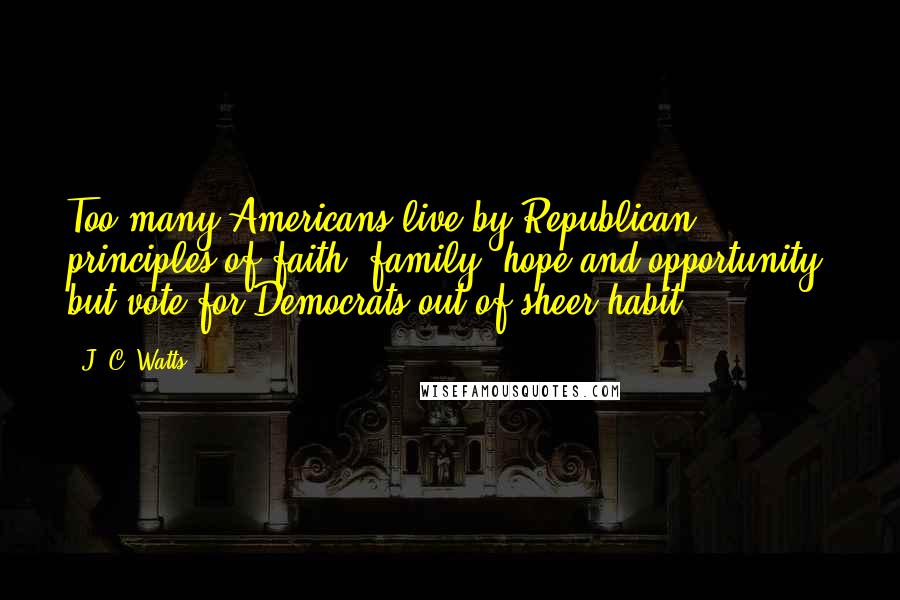 J. C. Watts Quotes: Too many Americans live by Republican principles of faith, family, hope and opportunity, but vote for Democrats out of sheer habit.