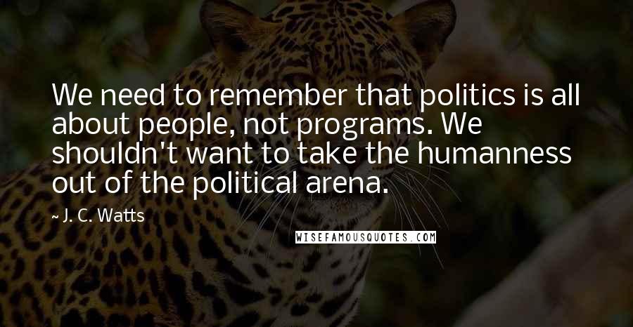 J. C. Watts Quotes: We need to remember that politics is all about people, not programs. We shouldn't want to take the humanness out of the political arena.