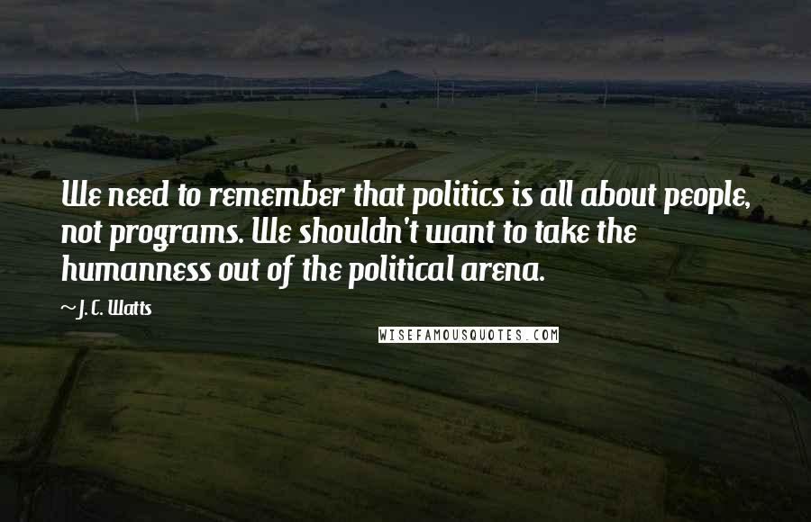 J. C. Watts Quotes: We need to remember that politics is all about people, not programs. We shouldn't want to take the humanness out of the political arena.