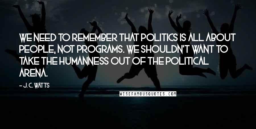 J. C. Watts Quotes: We need to remember that politics is all about people, not programs. We shouldn't want to take the humanness out of the political arena.