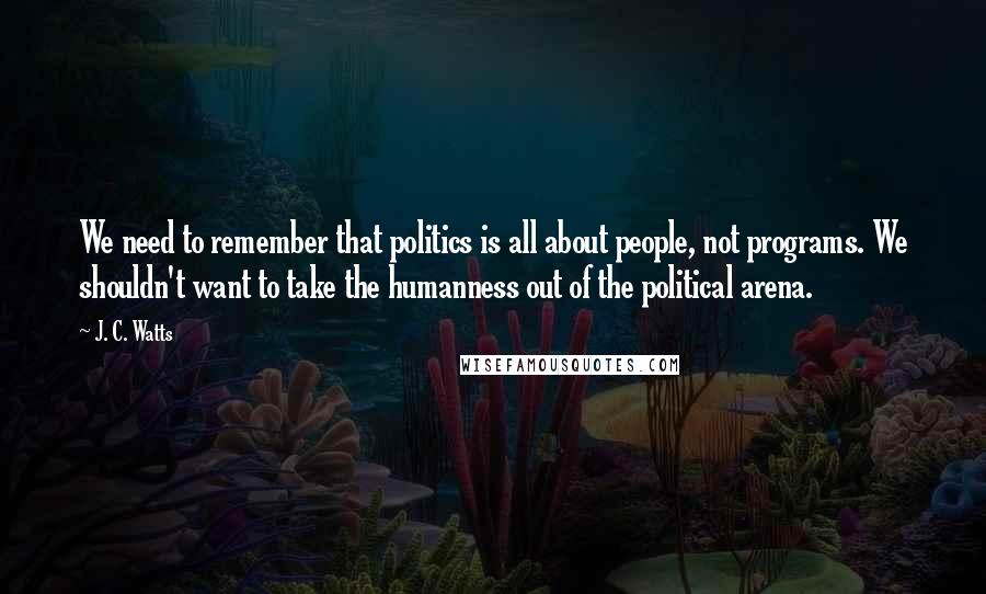 J. C. Watts Quotes: We need to remember that politics is all about people, not programs. We shouldn't want to take the humanness out of the political arena.