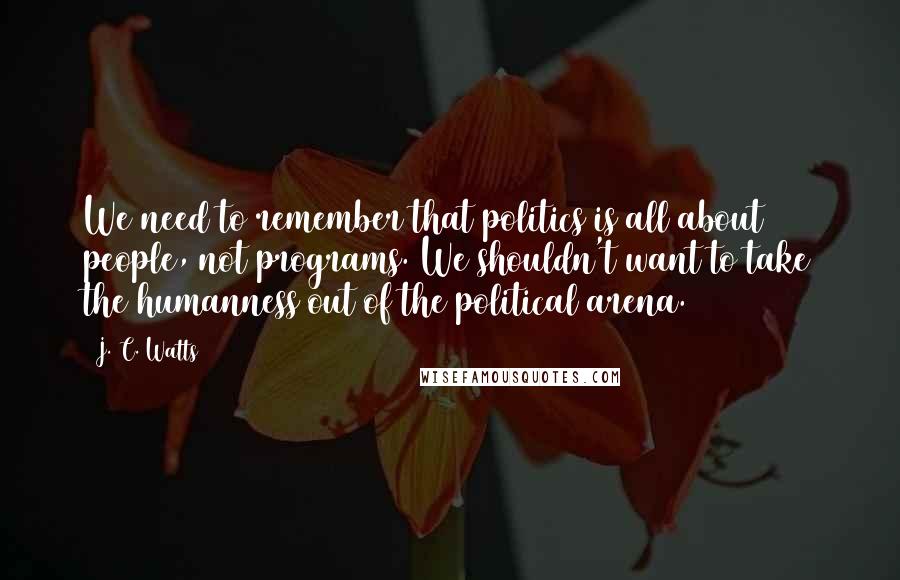 J. C. Watts Quotes: We need to remember that politics is all about people, not programs. We shouldn't want to take the humanness out of the political arena.