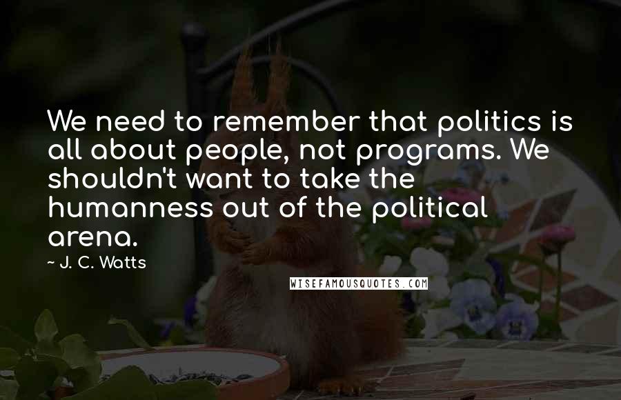 J. C. Watts Quotes: We need to remember that politics is all about people, not programs. We shouldn't want to take the humanness out of the political arena.