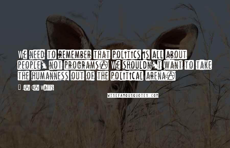 J. C. Watts Quotes: We need to remember that politics is all about people, not programs. We shouldn't want to take the humanness out of the political arena.