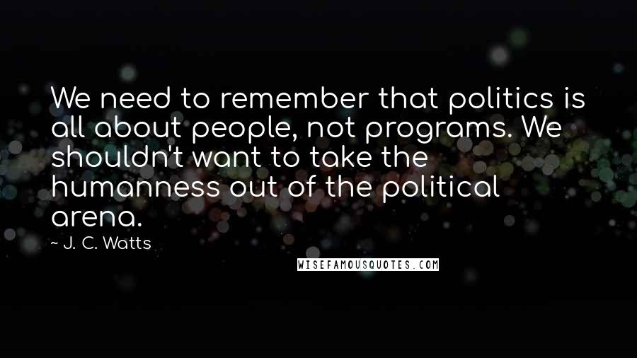 J. C. Watts Quotes: We need to remember that politics is all about people, not programs. We shouldn't want to take the humanness out of the political arena.