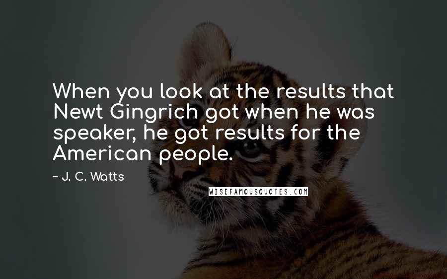 J. C. Watts Quotes: When you look at the results that Newt Gingrich got when he was speaker, he got results for the American people.