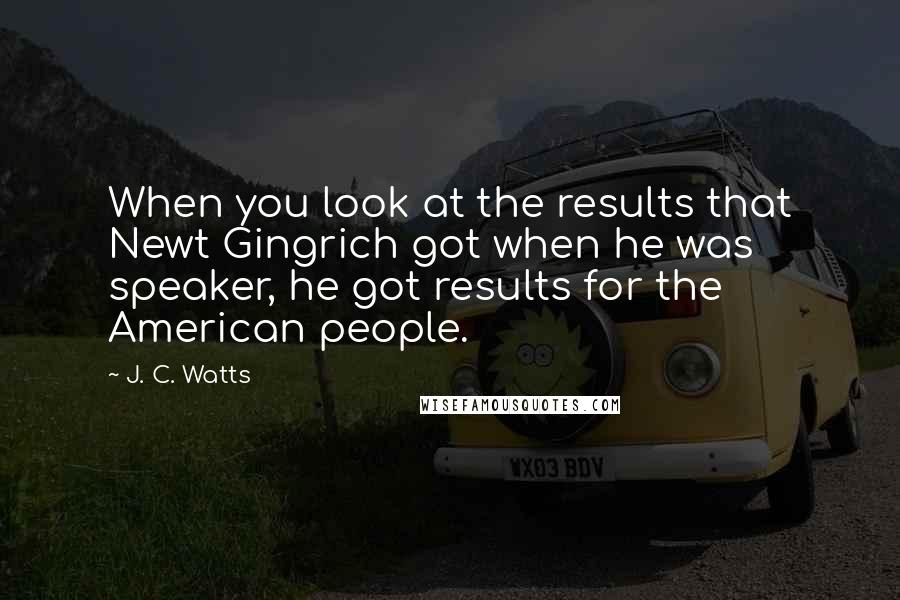J. C. Watts Quotes: When you look at the results that Newt Gingrich got when he was speaker, he got results for the American people.