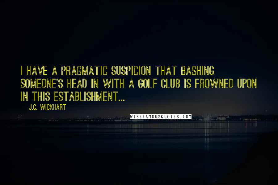 J.C. Wickhart Quotes: I have a pragmatic suspicion that bashing someone's head in with a golf club is frowned upon in this establishment...