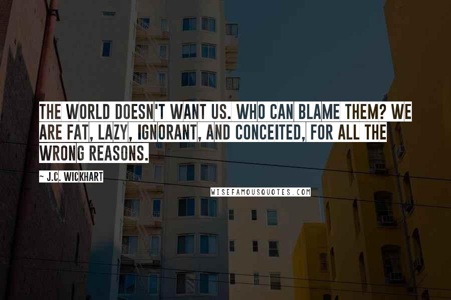 J.C. Wickhart Quotes: The world doesn't want us. Who can blame them? We are fat, lazy, ignorant, and conceited, for all the wrong reasons.