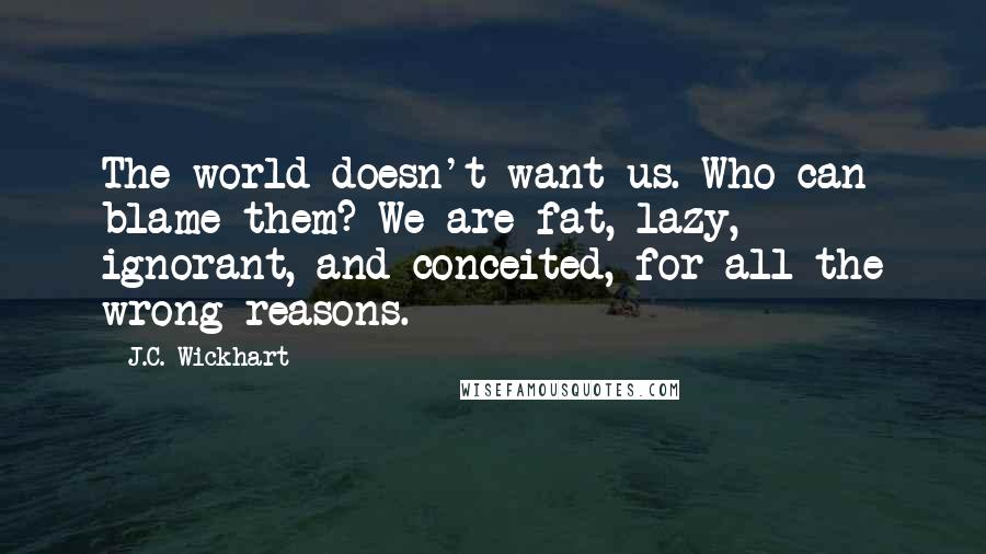 J.C. Wickhart Quotes: The world doesn't want us. Who can blame them? We are fat, lazy, ignorant, and conceited, for all the wrong reasons.