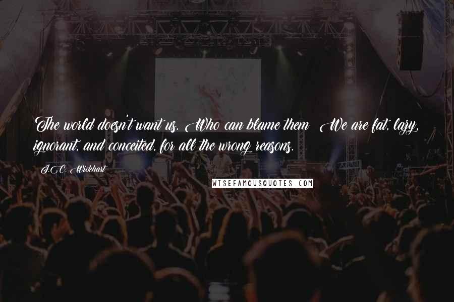 J.C. Wickhart Quotes: The world doesn't want us. Who can blame them? We are fat, lazy, ignorant, and conceited, for all the wrong reasons.