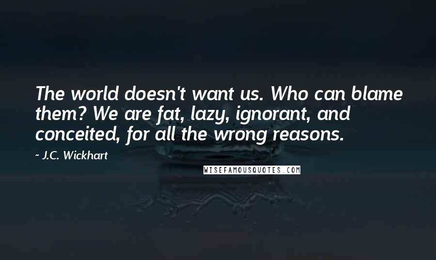 J.C. Wickhart Quotes: The world doesn't want us. Who can blame them? We are fat, lazy, ignorant, and conceited, for all the wrong reasons.