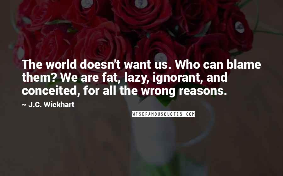 J.C. Wickhart Quotes: The world doesn't want us. Who can blame them? We are fat, lazy, ignorant, and conceited, for all the wrong reasons.