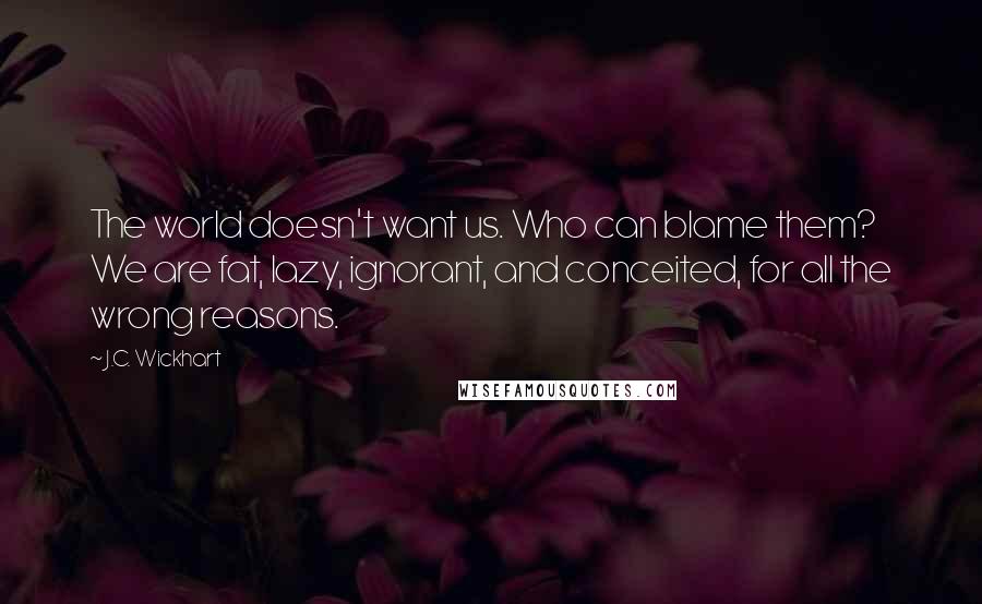 J.C. Wickhart Quotes: The world doesn't want us. Who can blame them? We are fat, lazy, ignorant, and conceited, for all the wrong reasons.