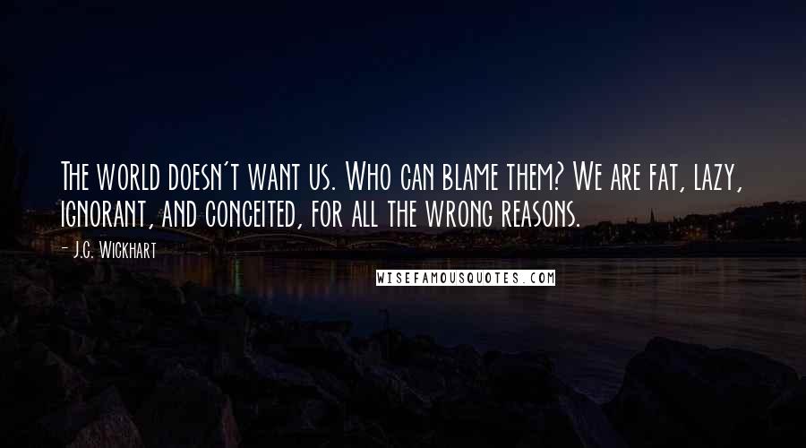 J.C. Wickhart Quotes: The world doesn't want us. Who can blame them? We are fat, lazy, ignorant, and conceited, for all the wrong reasons.