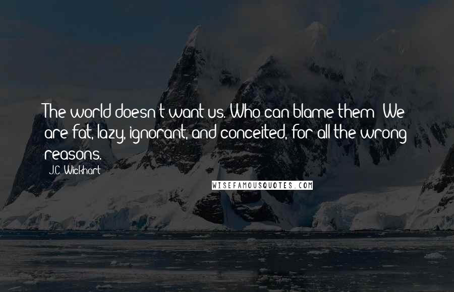 J.C. Wickhart Quotes: The world doesn't want us. Who can blame them? We are fat, lazy, ignorant, and conceited, for all the wrong reasons.