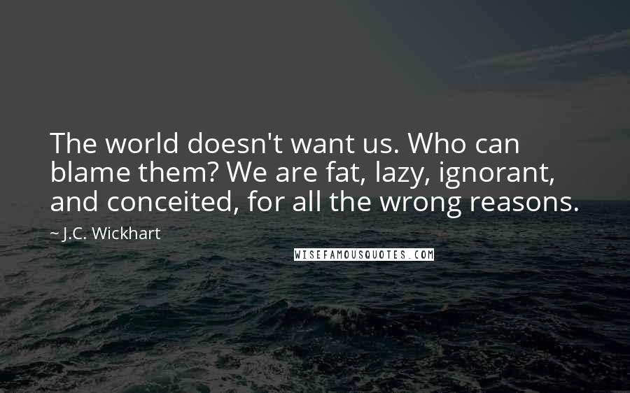 J.C. Wickhart Quotes: The world doesn't want us. Who can blame them? We are fat, lazy, ignorant, and conceited, for all the wrong reasons.