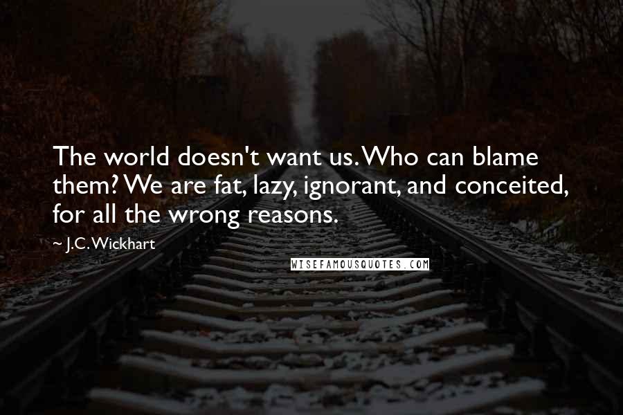 J.C. Wickhart Quotes: The world doesn't want us. Who can blame them? We are fat, lazy, ignorant, and conceited, for all the wrong reasons.