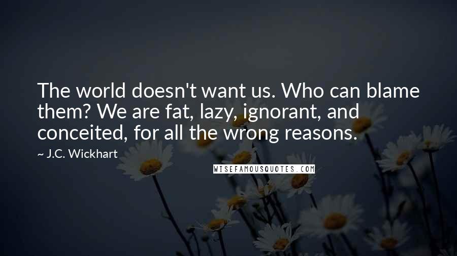 J.C. Wickhart Quotes: The world doesn't want us. Who can blame them? We are fat, lazy, ignorant, and conceited, for all the wrong reasons.