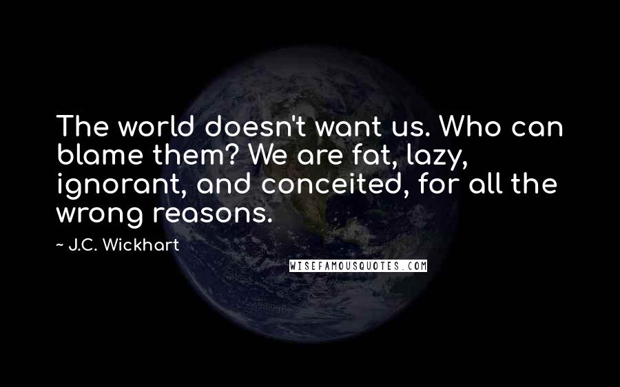 J.C. Wickhart Quotes: The world doesn't want us. Who can blame them? We are fat, lazy, ignorant, and conceited, for all the wrong reasons.