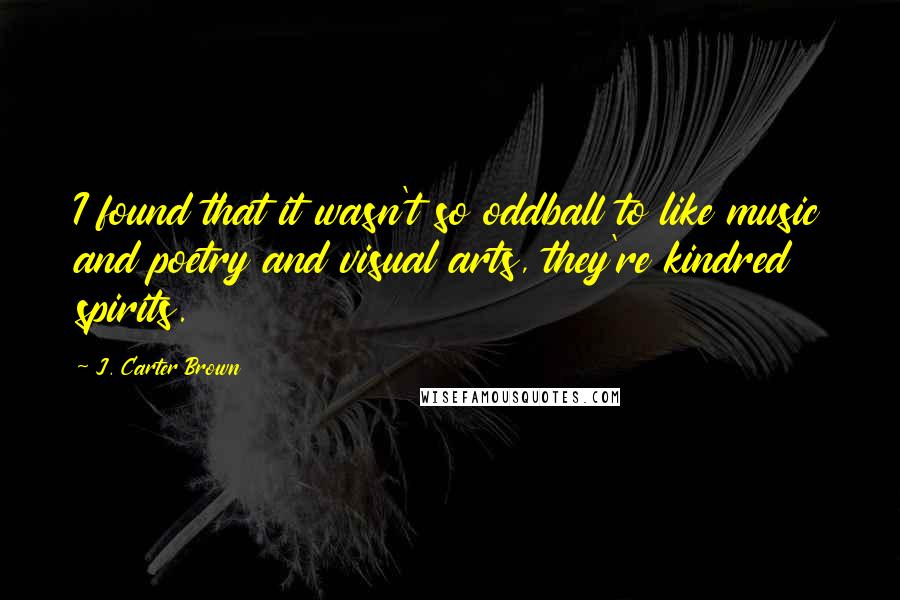 J. Carter Brown Quotes: I found that it wasn't so oddball to like music and poetry and visual arts, they're kindred spirits.
