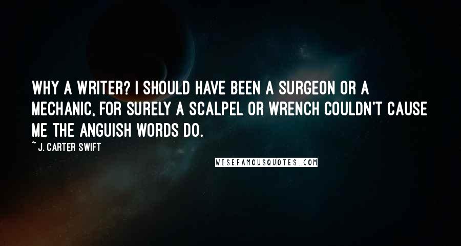 J. Carter Swift Quotes: Why a writer? I should have been a surgeon or a mechanic, for surely a scalpel or wrench couldn't cause me the anguish words do.