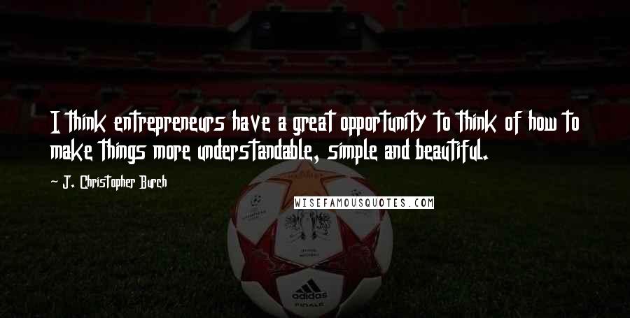 J. Christopher Burch Quotes: I think entrepreneurs have a great opportunity to think of how to make things more understandable, simple and beautiful.