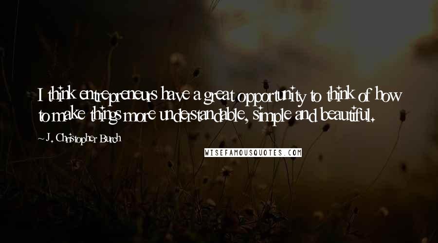 J. Christopher Burch Quotes: I think entrepreneurs have a great opportunity to think of how to make things more understandable, simple and beautiful.