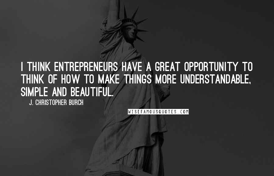 J. Christopher Burch Quotes: I think entrepreneurs have a great opportunity to think of how to make things more understandable, simple and beautiful.