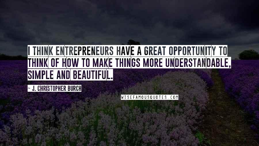 J. Christopher Burch Quotes: I think entrepreneurs have a great opportunity to think of how to make things more understandable, simple and beautiful.