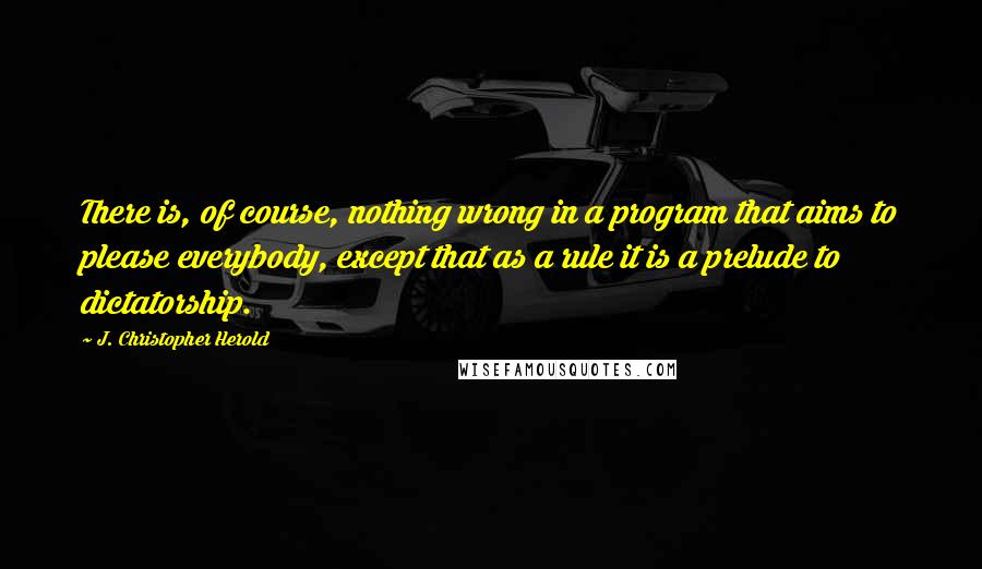 J. Christopher Herold Quotes: There is, of course, nothing wrong in a program that aims to please everybody, except that as a rule it is a prelude to dictatorship.