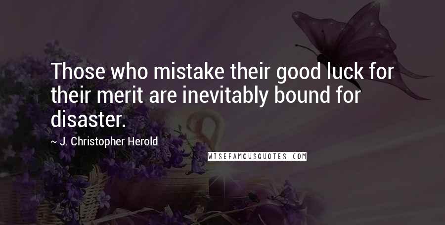 J. Christopher Herold Quotes: Those who mistake their good luck for their merit are inevitably bound for disaster.