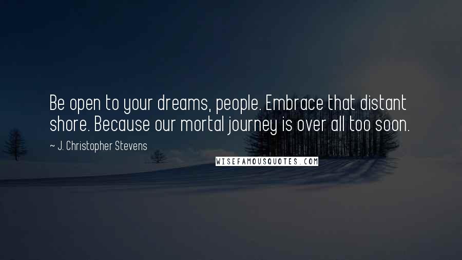 J. Christopher Stevens Quotes: Be open to your dreams, people. Embrace that distant shore. Because our mortal journey is over all too soon.