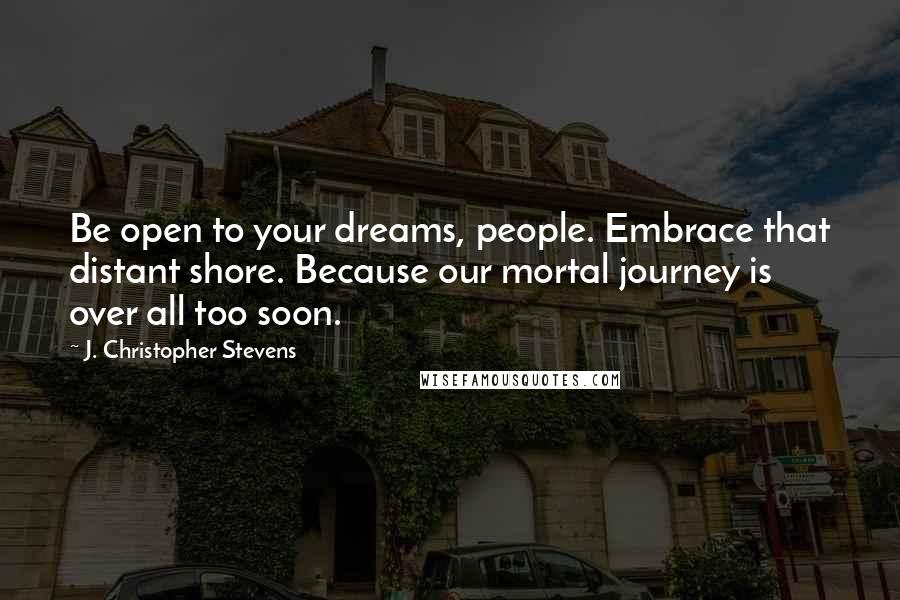 J. Christopher Stevens Quotes: Be open to your dreams, people. Embrace that distant shore. Because our mortal journey is over all too soon.