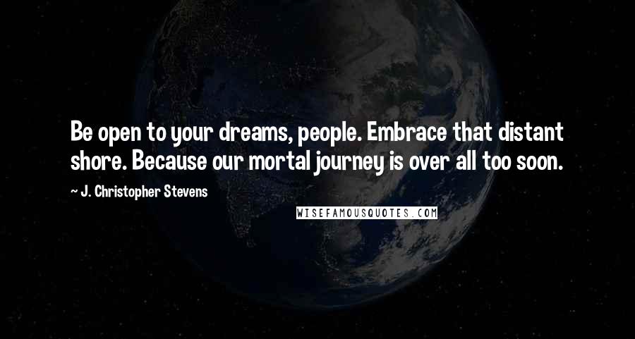 J. Christopher Stevens Quotes: Be open to your dreams, people. Embrace that distant shore. Because our mortal journey is over all too soon.