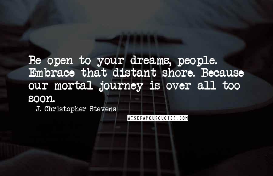 J. Christopher Stevens Quotes: Be open to your dreams, people. Embrace that distant shore. Because our mortal journey is over all too soon.