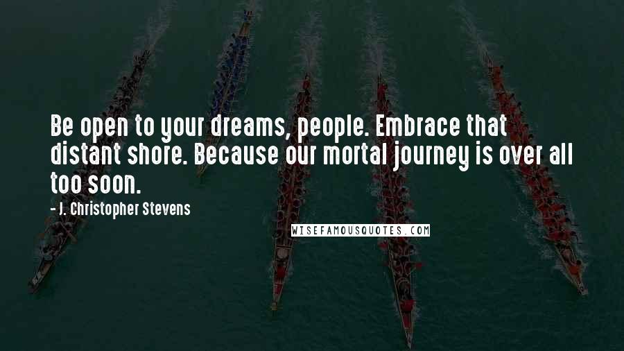 J. Christopher Stevens Quotes: Be open to your dreams, people. Embrace that distant shore. Because our mortal journey is over all too soon.