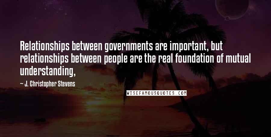 J. Christopher Stevens Quotes: Relationships between governments are important, but relationships between people are the real foundation of mutual understanding,